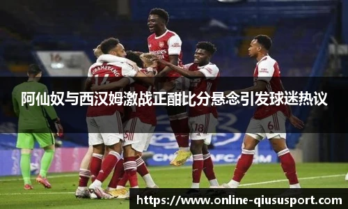阿仙奴与西汉姆激战正酣比分悬念引发球迷热议