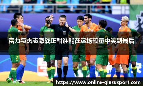 富力与杰志激战正酣谁能在这场较量中笑到最后